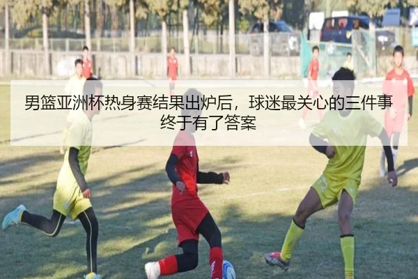 男篮亚洲杯热身赛结果出炉后，球迷最关心的三件事终于有了答案